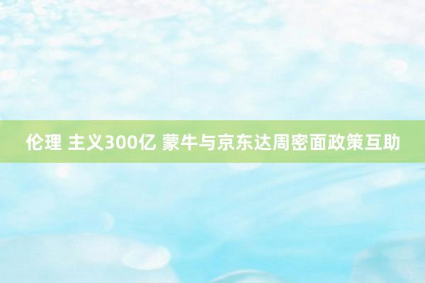 伦理 主义300亿 蒙牛与京东达周密面政策互助