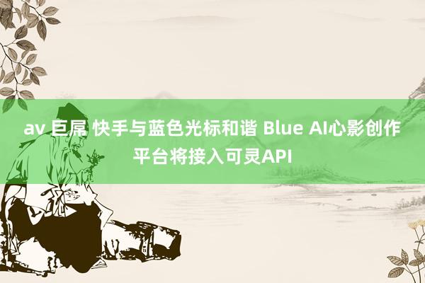 av 巨屌 快手与蓝色光标和谐 Blue AI心影创作平台将接入可灵API