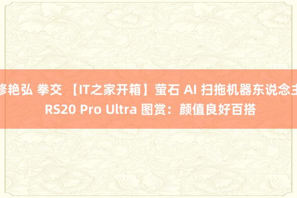 修艳弘 拳交 【IT之家开箱】萤石 AI 扫拖机器东说念主 RS20 Pro Ultra 图赏：颜值良好百搭