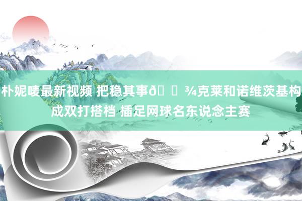 朴妮唛最新视频 把稳其事🎾克莱和诺维茨基构成双打搭档 插足网球名东说念主赛