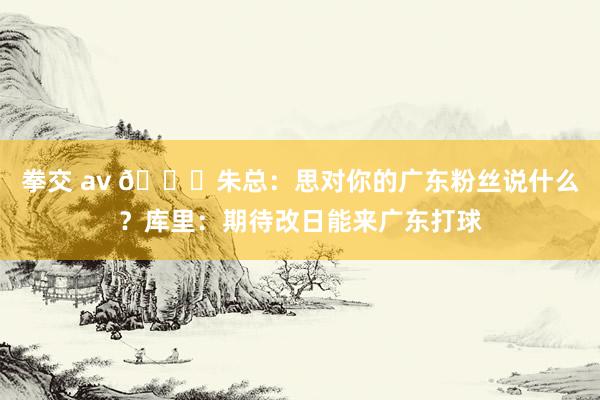 拳交 av 👀朱总：思对你的广东粉丝说什么？库里：期待改日能来广东打球