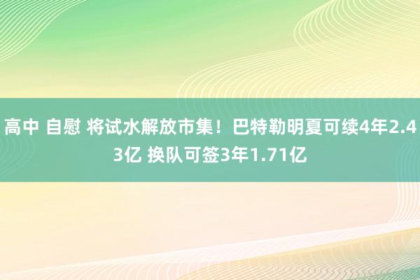 高中 自慰 将试水解放市集！巴特勒明夏可续4年2.43亿 换队可签3年1.71亿