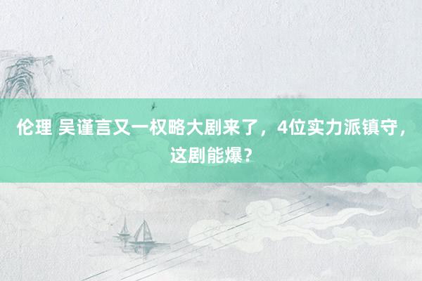 伦理 吴谨言又一权略大剧来了，4位实力派镇守，这剧能爆？