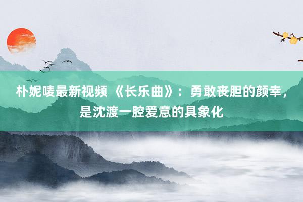 朴妮唛最新视频 《长乐曲》：勇敢丧胆的颜幸，是沈渡一腔爱意的具象化