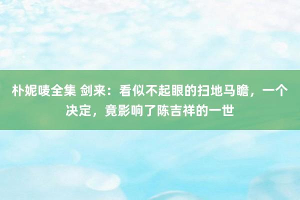 朴妮唛全集 剑来：看似不起眼的扫地马瞻，一个决定，竟影响了陈吉祥的一世