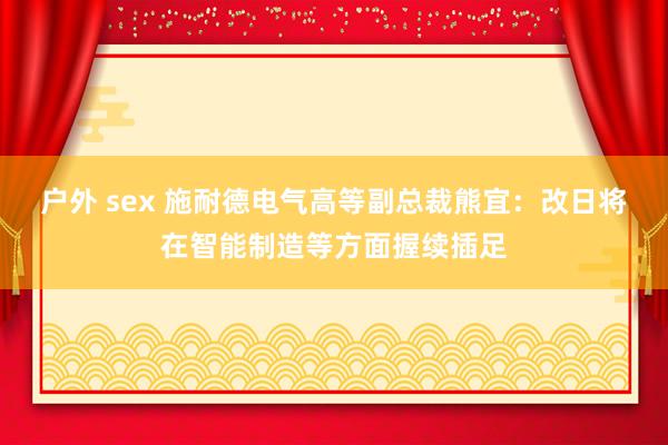 户外 sex 施耐德电气高等副总裁熊宜：改日将在智能制造等方面握续插足