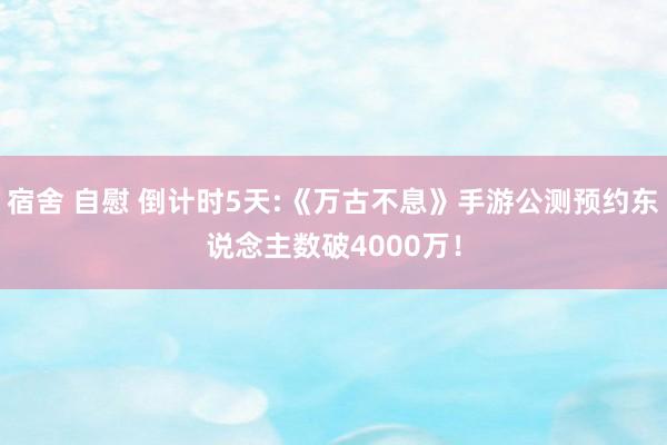 宿舍 自慰 倒计时5天:《万古不息》手游公测预约东说念主数破4000万！