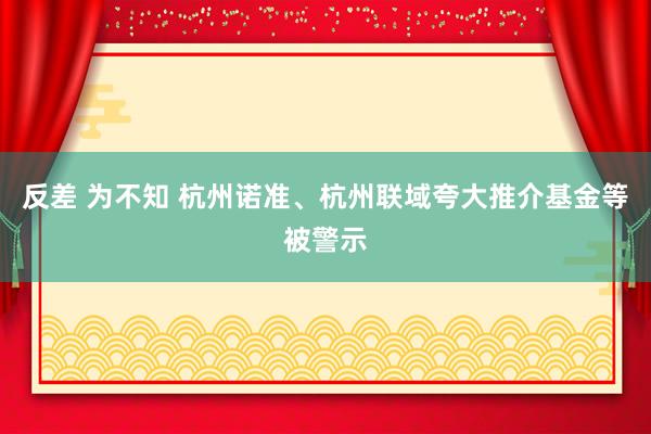 反差 为不知 杭州诺准、杭州联域夸大推介基金等被警示