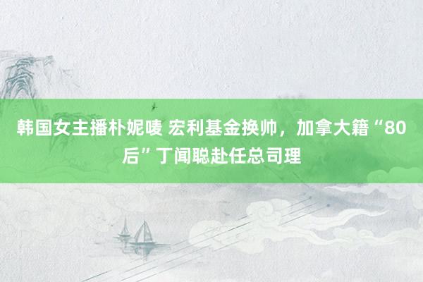 韩国女主播朴妮唛 宏利基金换帅，加拿大籍“80后”丁闻聪赴任总司理