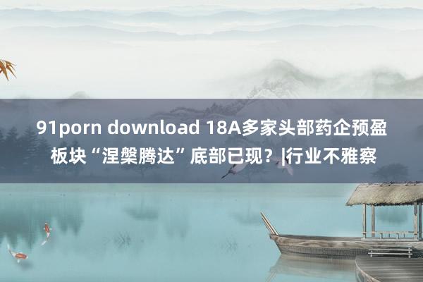 91porn download 18A多家头部药企预盈 板块“涅槃腾达”底部已现？|行业不雅察