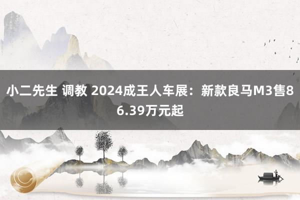 小二先生 调教 2024成王人车展：新款良马M3售86.39万元起