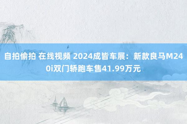 自拍偷拍 在线视频 2024成皆车展：新款良马M240i双门轿跑车售41.99万元