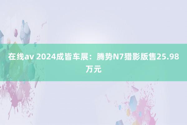 在线av 2024成皆车展：腾势N7猎影版售25.98万元