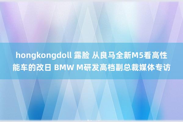 hongkongdoll 露脸 从良马全新M5看高性能车的改日 BMW M研发高档副总裁媒体专访