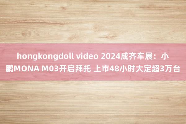 hongkongdoll video 2024成齐车展：小鹏MONA M03开启拜托 上市48小时大定超3万台