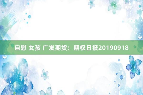 自慰 女孩 广发期货：期权日报20190918