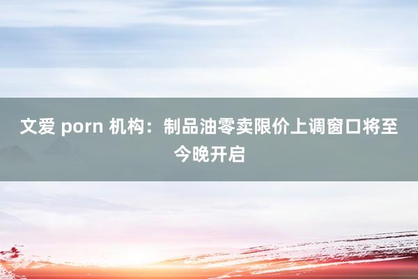 文爱 porn 机构：制品油零卖限价上调窗口将至今晚开启