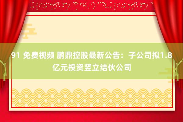 91 免费视频 鹏鼎控股最新公告：子公司拟1.8亿元投资竖立结伙公司