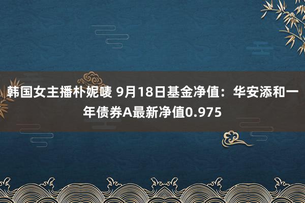 韩国女主播朴妮唛 9月18日基金净值：华安添和一年债券A最新净值0.975