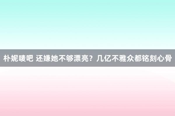 朴妮唛吧 还嫌她不够漂亮？几亿不雅众都铭刻心骨