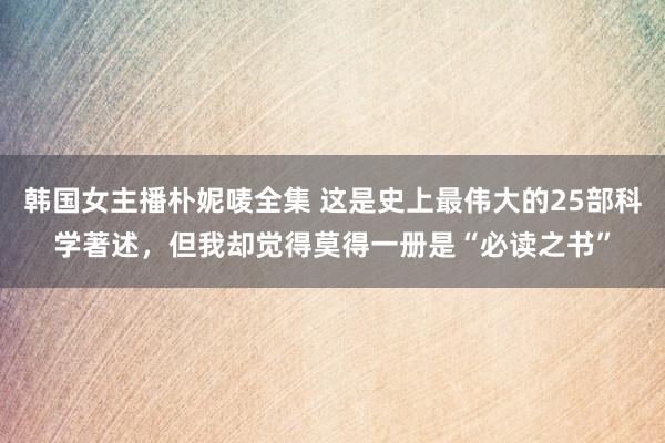 韩国女主播朴妮唛全集 这是史上最伟大的25部科学著述，但我却觉得莫得一册是“必读之书”