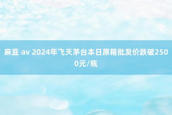 麻豆 av 2024年飞天茅台本日原箱批发价跌破2500元/瓶