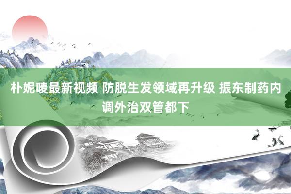 朴妮唛最新视频 防脱生发领域再升级 振东制药内调外治双管都下