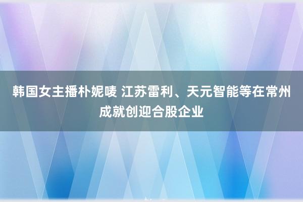 韩国女主播朴妮唛 江苏雷利、天元智能等在常州成就创迎合股企业