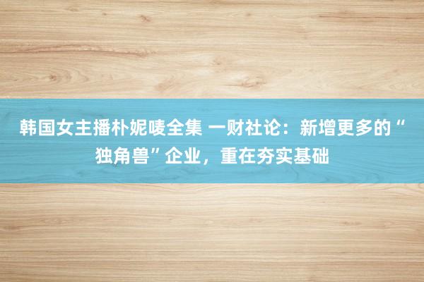 韩国女主播朴妮唛全集 一财社论：新增更多的“独角兽”企业，重在夯实基础