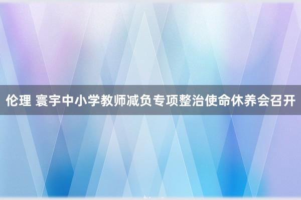 伦理 寰宇中小学教师减负专项整治使命休养会召开