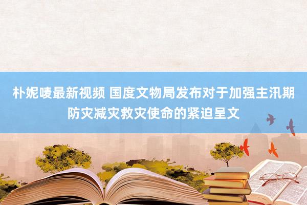 朴妮唛最新视频 国度文物局发布对于加强主汛期防灾减灾救灾使命的紧迫呈文