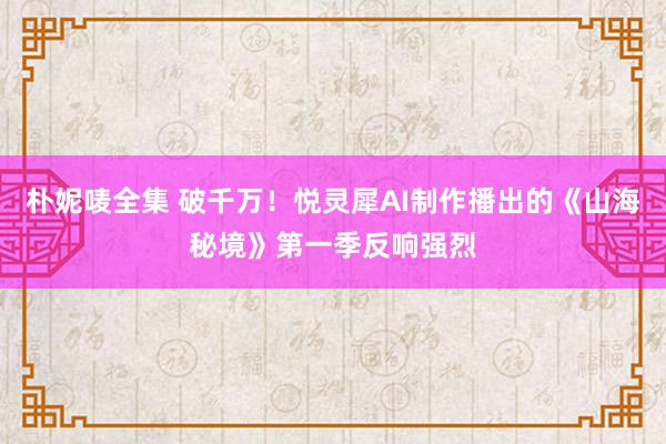 朴妮唛全集 破千万！悦灵犀AI制作播出的《山海秘境》第一季反响强烈