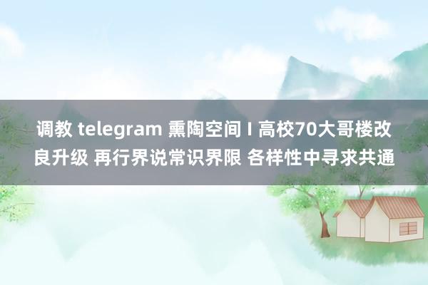 调教 telegram 熏陶空间 I 高校70大哥楼改良升级 再行界说常识界限 各样性中寻求共通