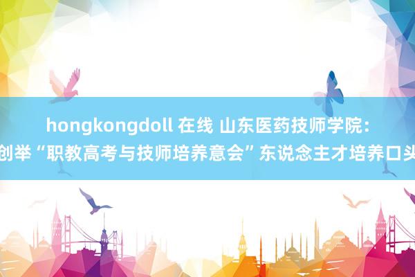 hongkongdoll 在线 山东医药技师学院：创举“职教高考与技师培养意会”东说念主才培养口头