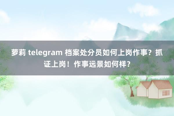 萝莉 telegram 档案处分员如何上岗作事？抓证上岗！作事远景如何样？