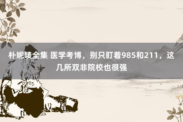 朴妮唛全集 医学考博，别只盯着985和211，这几所双非院校也很强