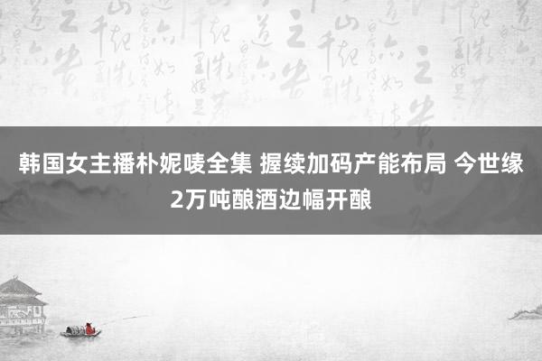 韩国女主播朴妮唛全集 握续加码产能布局 今世缘2万吨酿酒边幅开酿