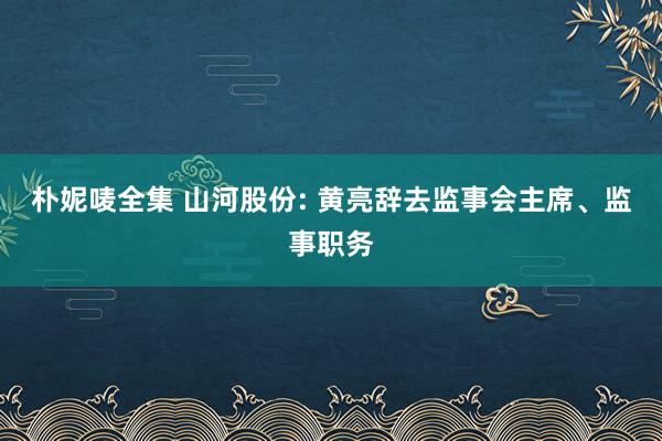 朴妮唛全集 山河股份: 黄亮辞去监事会主席、监事职务