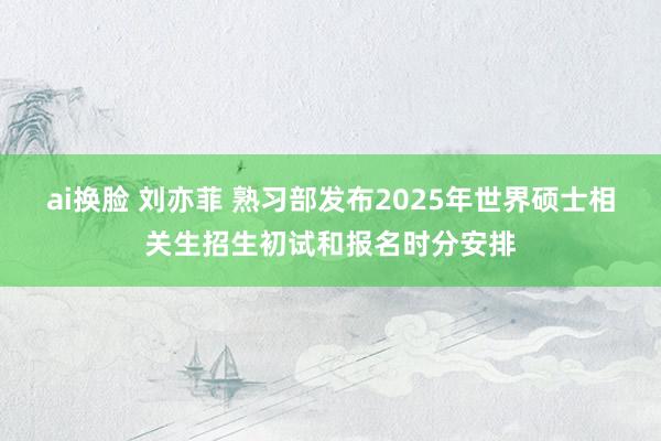 ai换脸 刘亦菲 熟习部发布2025年世界硕士相关生招生初试和报名时分安排