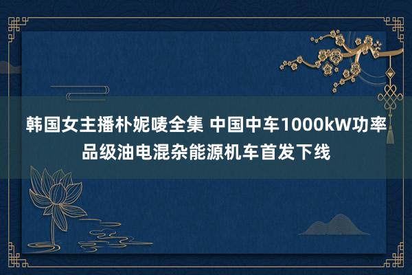 韩国女主播朴妮唛全集 中国中车1000kW功率品级油电混杂能源机车首发下线