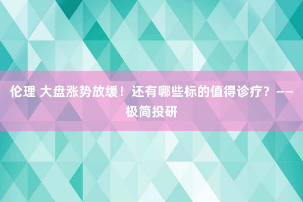 伦理 大盘涨势放缓！还有哪些标的值得诊疗？——极简投研