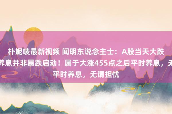 朴妮唛最新视频 闻明东说念主士：A股当天大跌是强势养息并非暴跌启动！属于大涨455点之后平时养息，无谓担忧