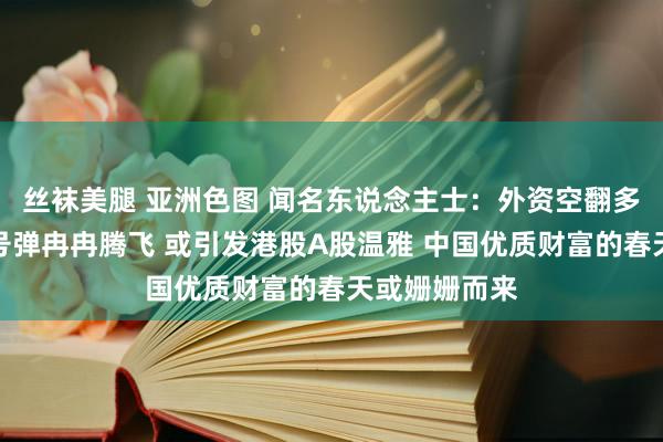 丝袜美腿 亚洲色图 闻名东说念主士：外资空翻多！中概股信号弹冉冉腾飞 或引发港股A股温雅 中国优质财富的春天或姗姗而来