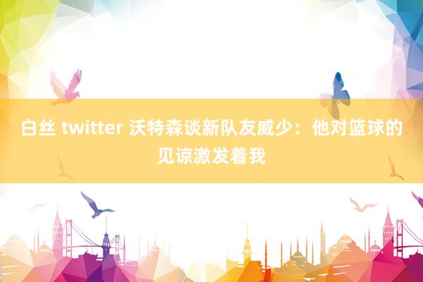 白丝 twitter 沃特森谈新队友威少：他对篮球的见谅激发着我