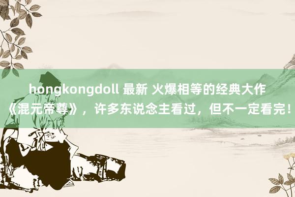 hongkongdoll 最新 火爆相等的经典大作《混元帝尊》，许多东说念主看过，但不一定看完！