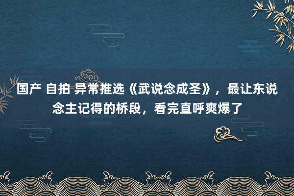 国产 自拍 异常推选《武说念成圣》，最让东说念主记得的桥段，看完直呼爽爆了