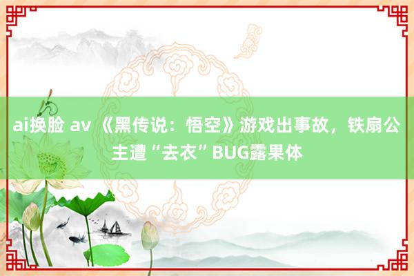 ai换脸 av 《黑传说：悟空》游戏出事故，铁扇公主遭“去衣”BUG露果体