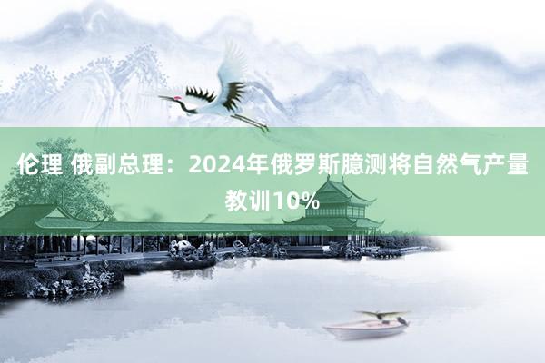 伦理 俄副总理：2024年俄罗斯臆测将自然气产量教训10%