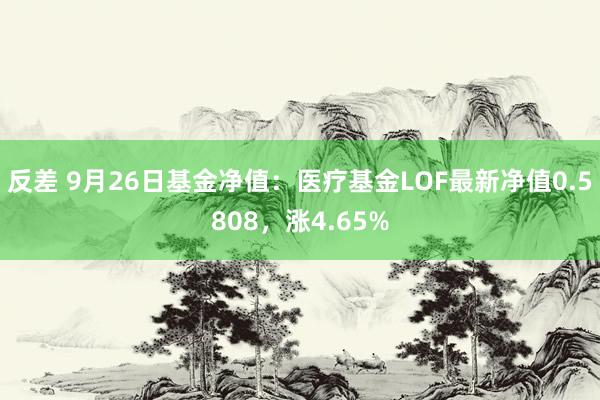 反差 9月26日基金净值：医疗基金LOF最新净值0.5808，涨4.65%