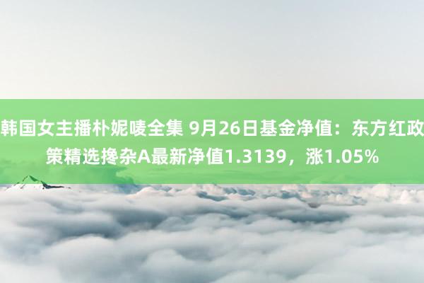 韩国女主播朴妮唛全集 9月26日基金净值：东方红政策精选搀杂A最新净值1.3139，涨1.05%